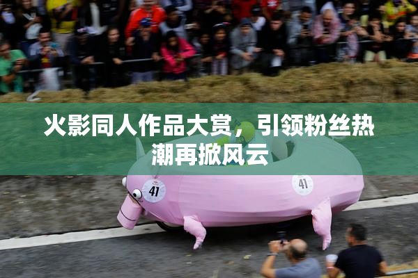 火影同人作品大赏，引领粉丝热潮再掀风云