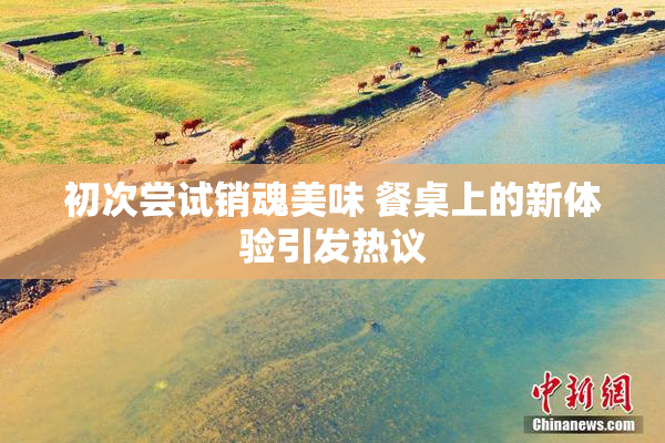 初次尝试销魂美味 餐桌上的新体验引发热议