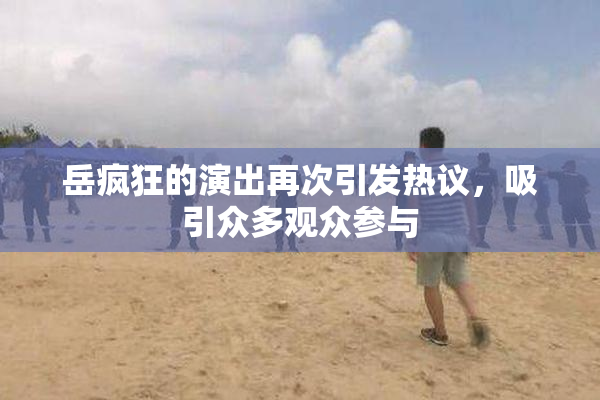 岳疯狂的演出再次引发热议，吸引众多观众参与