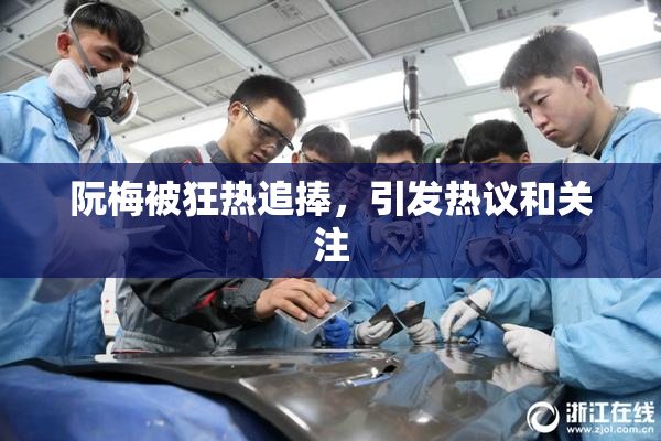 阮梅被狂热追捧，引发热议和关注