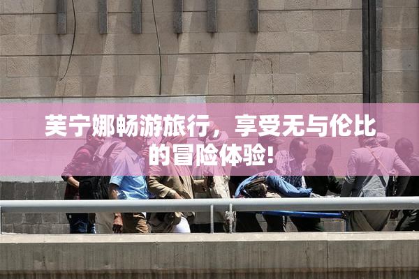 芙宁娜畅游旅行，享受无与伦比的冒险体验!