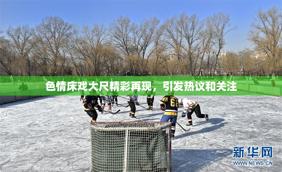 色情床戏大尺精彩再现，引发热议和关注