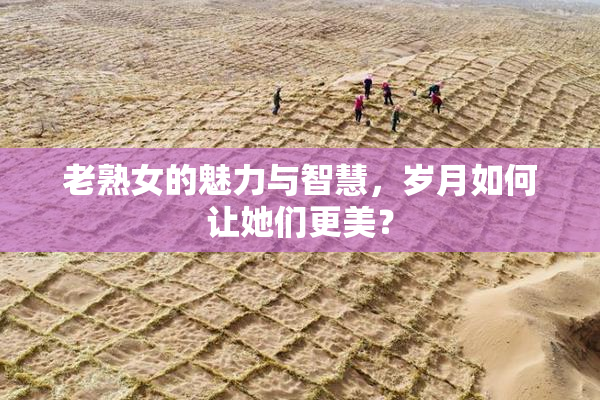 老熟女的魅力与智慧，岁月如何让她们更美？