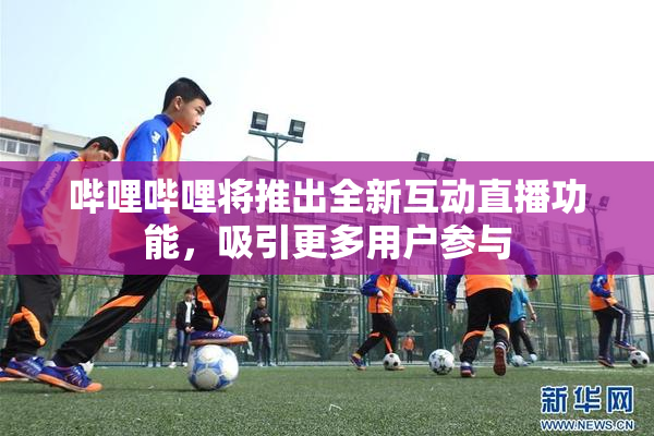 哔哩哔哩将推出全新互动直播功能，吸引更多用户参与