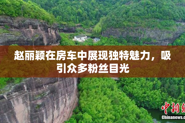 赵丽颖在房车中展现独特魅力，吸引众多粉丝目光