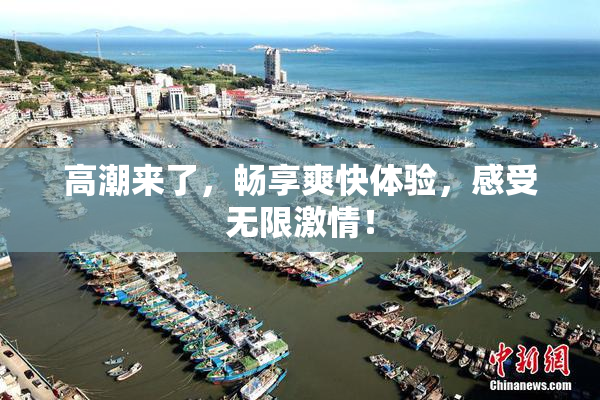 高潮来了，畅享爽快体验，感受无限激情！