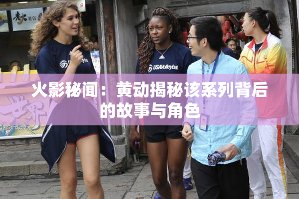 火影秘闻：黄动揭秘该系列背后的故事与角色