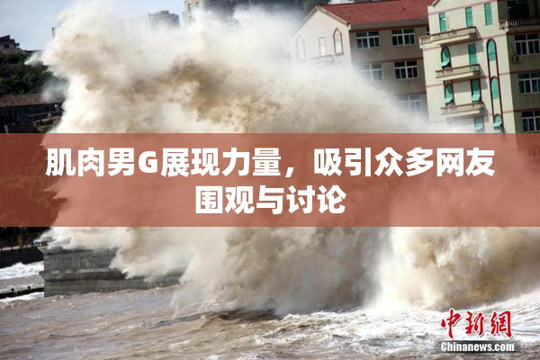 肌肉男G展现力量，吸引众多网友围观与讨论