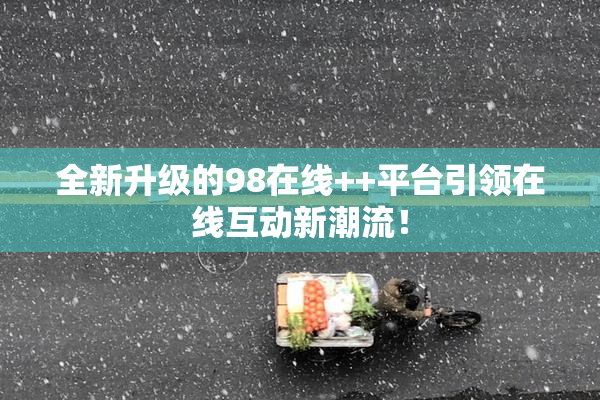 全新升级的98在线++平台引领在线互动新潮流！