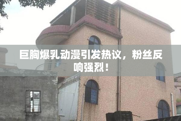 巨胸爆乳动漫引发热议，粉丝反响强烈！