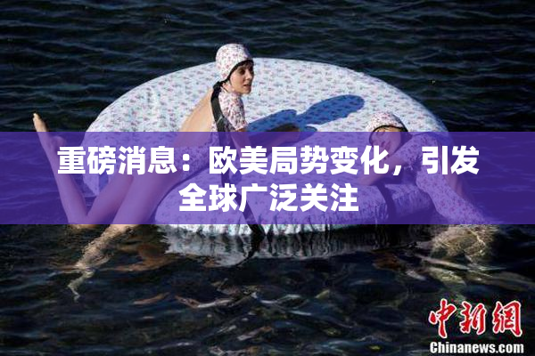 重磅消息：欧美局势变化，引发全球广泛关注