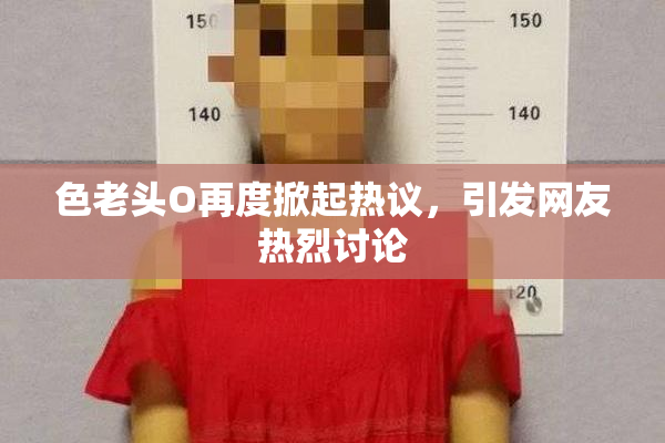 色老头O再度掀起热议，引发网友热烈讨论