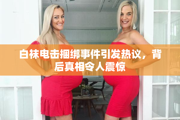 白袜电击捆绑事件引发热议，背后真相令人震惊