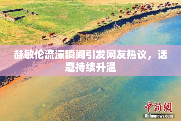 赫敏伦流澡瞬间引发网友热议，话题持续升温