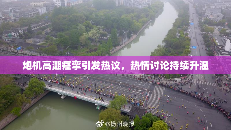 炮机高潮痉挛引发热议，热情讨论持续升温