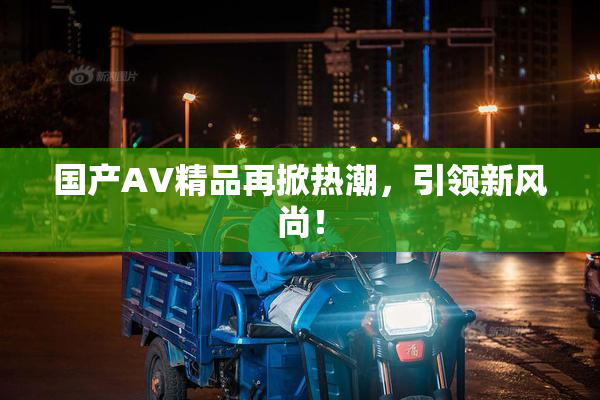 国产AV精品再掀热潮，引领新风尚！
