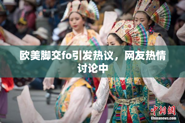 欧美脚交fo引发热议，网友热情讨论中