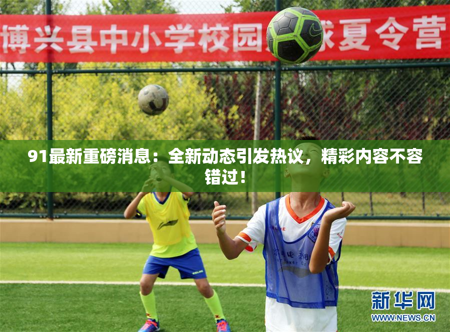 91最新重磅消息：全新动态引发热议，精彩内容不容错过！