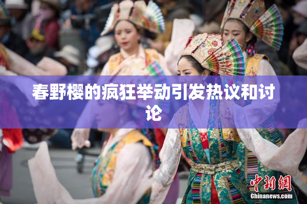 春野樱的疯狂举动引发热议和讨论