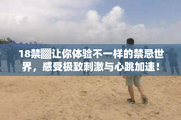18禁▓让你体验不一样的禁忌世界，感受极致刺激与心跳加速！