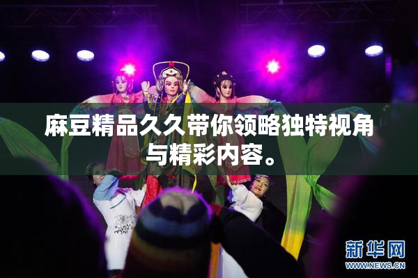 麻豆精品久久带你领略独特视角与精彩内容。