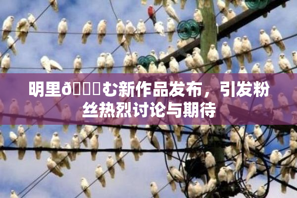 明里😚む新作品发布，引发粉丝热烈讨论与期待