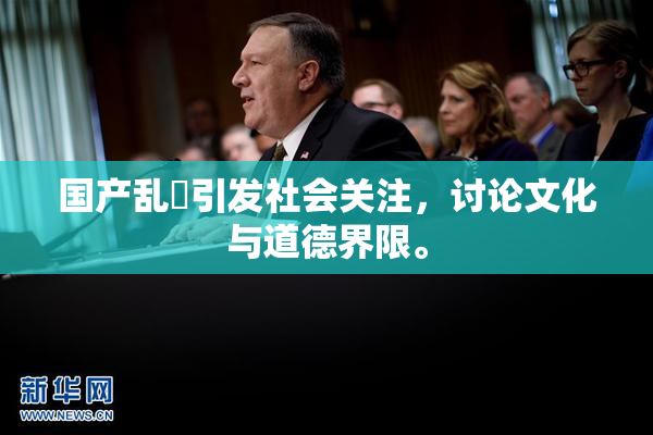 国产乱婬引发社会关注，讨论文化与道德界限。