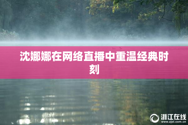 沈娜娜在网络直播中重温经典时刻