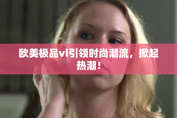 欧美极品vi引领时尚潮流，掀起热潮！