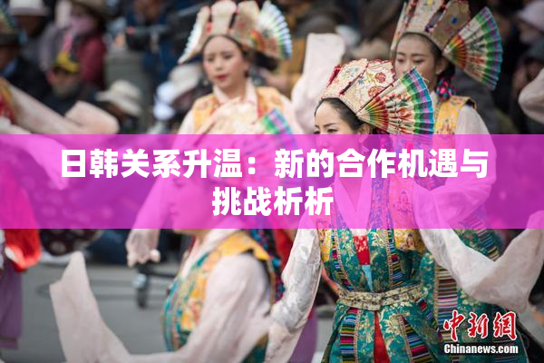 日韩关系升温：新的合作机遇与挑战析析