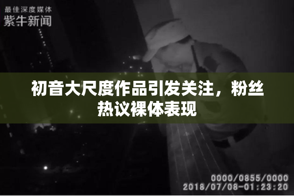 初音大尺度作品引发关注，粉丝热议裸体表现