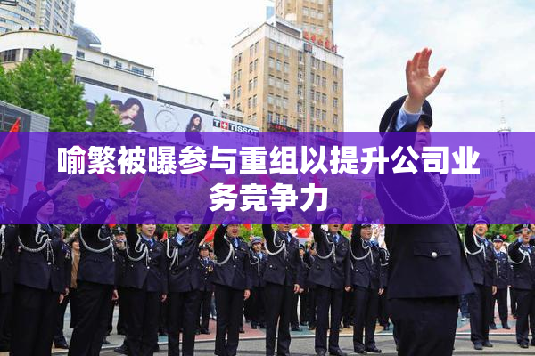 喻繁被曝参与重组以提升公司业务竞争力