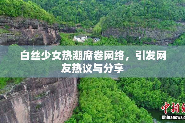 白丝少女热潮席卷网络，引发网友热议与分享