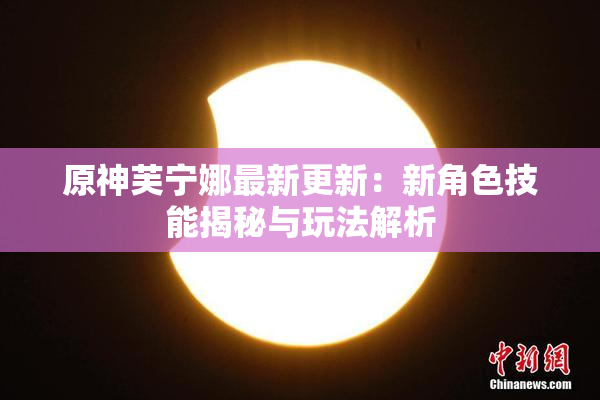 原神芙宁娜最新更新：新角色技能揭秘与玩法解析