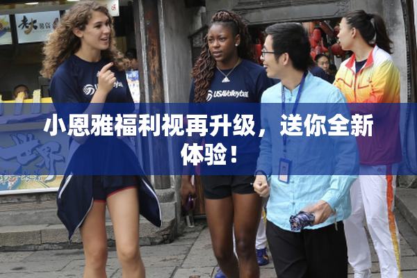 小恩雅福利视再升级，送你全新体验！