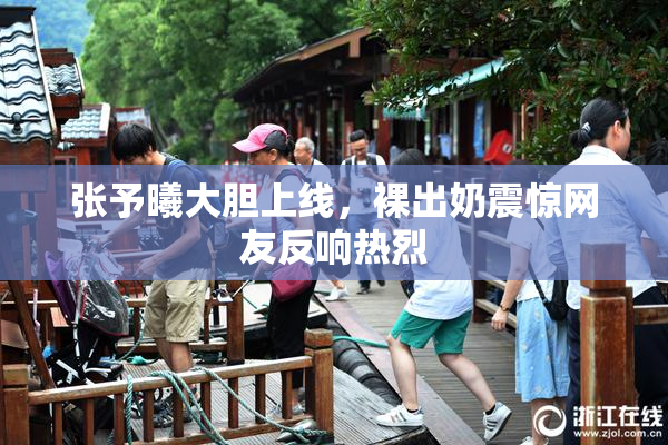 张予曦大胆上线，裸出奶震惊网友反响热烈