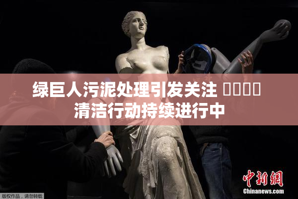 绿巨人污泥处理引发关注 ❌‌❌‌ 清洁行动持续进行中