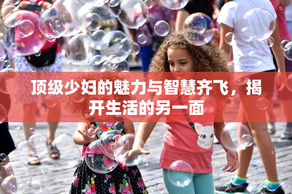顶级少妇的魅力与智慧齐飞，揭开生活的另一面