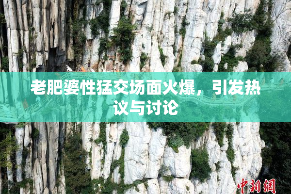 老肥婆性猛交场面火爆，引发热议与讨论