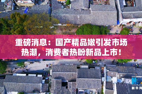 重磅消息：国产精品嫩引发市场热潮，消费者热盼新品上市！
