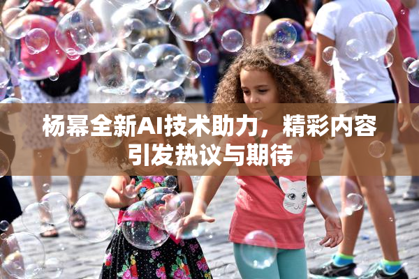 杨幂全新AI技术助力，精彩内容引发热议与期待