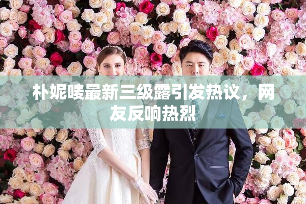朴妮唛最新三级露引发热议，网友反响热烈