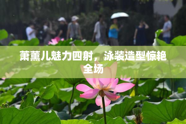 萧薰儿魅力四射，泳装造型惊艳全场