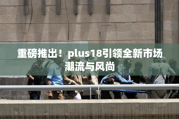 重磅推出！plus18引领全新市场潮流与风尚
