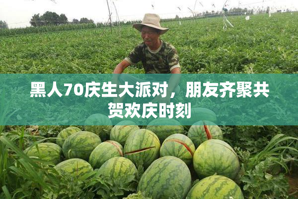 黑人70庆生大派对，朋友齐聚共贺欢庆时刻