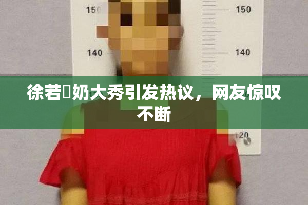 徐若瑄奶大秀引发热议，网友惊叹不断