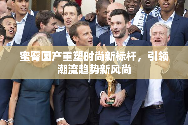 蜜臀国产重塑时尚新标杆，引领潮流趋势新风尚