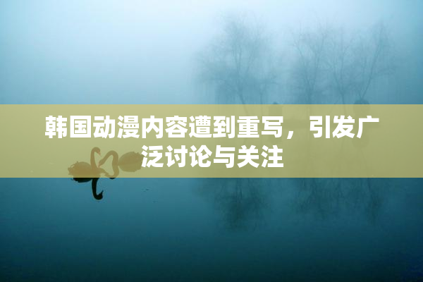 韩国动漫内容遭到重写，引发广泛讨论与关注