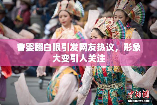 曹婴翻白眼引发网友热议，形象大变引人关注