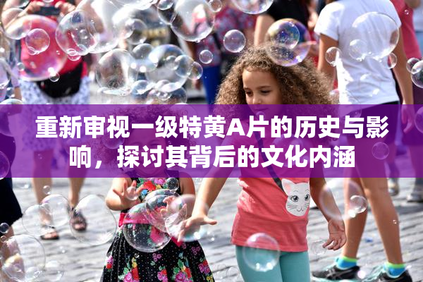 重新审视一级特黄A片的历史与影响，探讨其背后的文化内涵